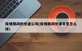 疫情期间的快递公司(疫情期间快递生意怎么样)