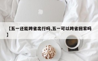 【五一还能跨省出行吗,五一可以跨省回家吗】