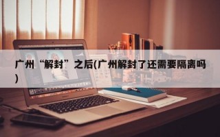 广州“解封”之后(广州解封了还需要隔离吗)