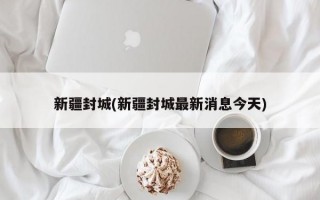 新疆封城(新疆封城最新消息今天)