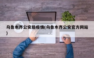 乌鲁木齐公安局疫情(乌鲁木齐公安官方网站)