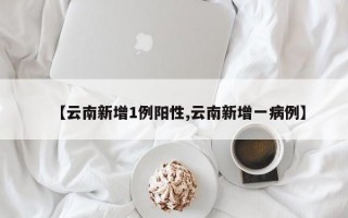 【云南新增1例阳性,云南新增一病例】