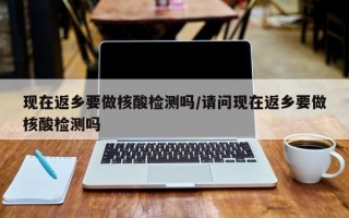 现在返乡要做核酸检测吗/请问现在返乡要做核酸检测吗