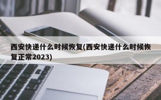 西安快递什么时候恢复(西安快递什么时候恢复正常2023)