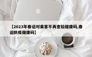 【2023年春运对乘客不再查验健康码,春运防疫健康码】