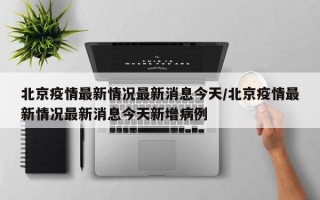 北京疫情最新情况最新消息今天/北京疫情最新情况最新消息今天新增病例