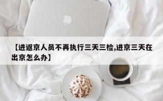 【进返京人员不再执行三天三检,进京三天在出京怎么办】