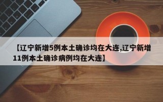 【辽宁新增5例本土确诊均在大连,辽宁新增11例本土确诊病例均在大连】