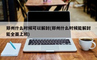 郑州什么时候可以解封(郑州什么时候能解封能全面上班)