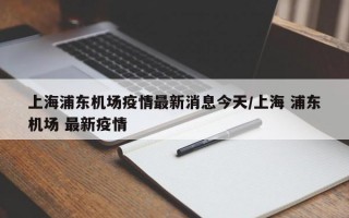 上海浦东机场疫情最新消息今天/上海 浦东机场 最新疫情