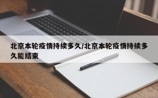 北京本轮疫情持续多久/北京本轮疫情持续多久能结束