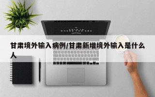 甘肃境外输入病例/甘肃新增境外输入是什么人