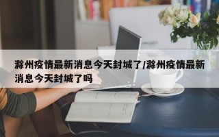 滁州疫情最新消息今天封城了/滁州疫情最新消息今天封城了吗