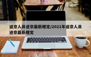 返京人员进京最新规定/2021年返京人员进京最新规定