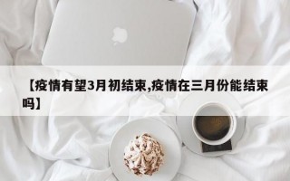 【疫情有望3月初结束,疫情在三月份能结束吗】