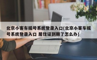 北京小客车摇号系统登录入口(北京小客车摇号系统登录入口 居住证到期了怎么办)