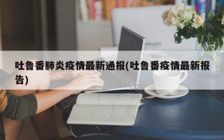 吐鲁番肺炎疫情最新通报(吐鲁番疫情最新报告)