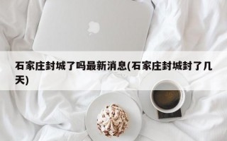 石家庄封城了吗最新消息(石家庄封城封了几天)