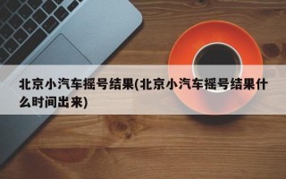 北京小汽车摇号结果(北京小汽车摇号结果什么时间出来)