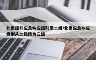 北京提升应急响应级别至二级/北京应急响应级别从二级降为三级