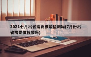 2021七月出省需要核酸检测吗(7月份出省需要做核酸吗)