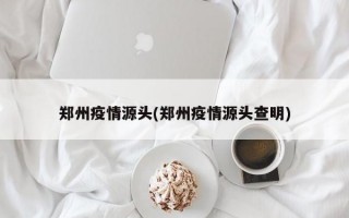 郑州疫情源头(郑州疫情源头查明)