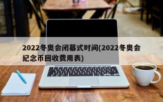 2022冬奥会闭幕式时间(2022冬奥会纪念币回收费用表)