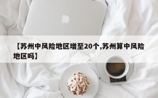 【苏州中风险地区增至20个,苏州算中风险地区吗】