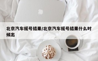 北京汽车摇号结果/北京汽车摇号结果什么时候出