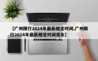 【广州限行2024年最新规定时间,广州限行2024年最新规定时间货车】