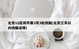 北京12区将开展3天3轮核酸(北京三天以内核酸证明)