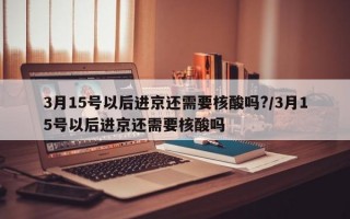 3月15号以后进京还需要核酸吗?/3月15号以后进京还需要核酸吗