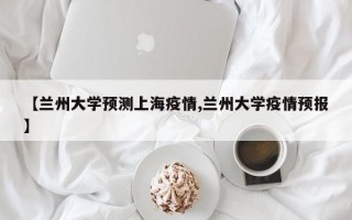 【兰州大学预测上海疫情,兰州大学疫情预报】