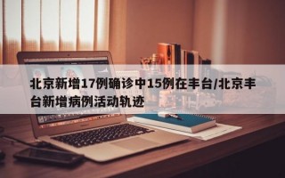 北京新增17例确诊中15例在丰台/北京丰台新增病例活动轨迹