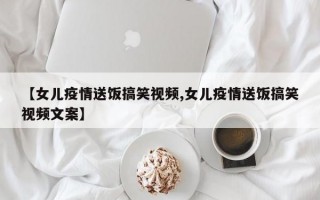 【女儿疫情送饭搞笑视频,女儿疫情送饭搞笑视频文案】