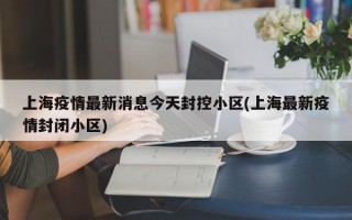 上海疫情最新消息今天封控小区(上海最新疫情封闭小区)