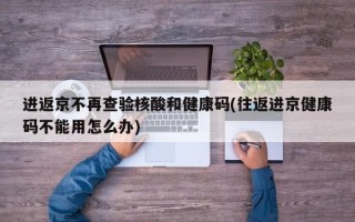 进返京不再查验核酸和健康码(往返进京健康码不能用怎么办)