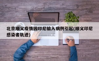 北京顺义疫情因印尼输入病例引起(顺义印尼感染者轨迹)