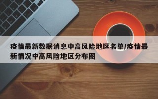 疫情最新数据消息中高风险地区名单/疫情最新情况中高风险地区分布图