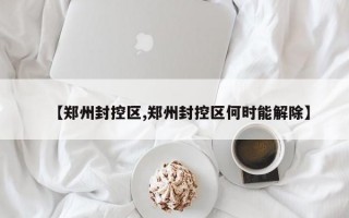 【郑州封控区,郑州封控区何时能解除】