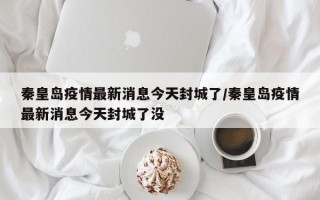 秦皇岛疫情最新消息今天封城了/秦皇岛疫情最新消息今天封城了没