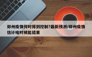 郑州疫情何时得到控制?最新预测/郑州疫情估计啥时候能结束