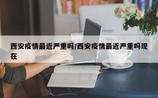 西安疫情最近严重吗/西安疫情最近严重吗现在