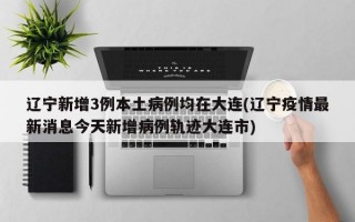 辽宁新增3例本土病例均在大连(辽宁疫情最新消息今天新增病例轨迹大连市)