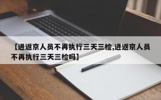 【进返京人员不再执行三天三检,进返京人员不再执行三天三检吗】