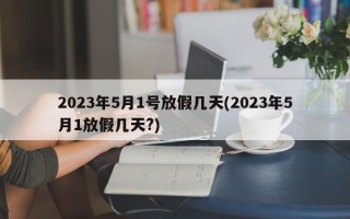 2023年5月1号放假几天(2023年5月1放假几天?)