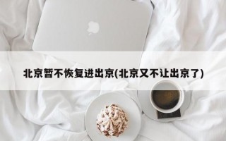 北京暂不恢复进出京(北京又不让出京了)