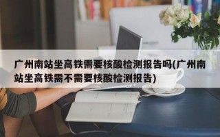 广州南站坐高铁需要核酸检测报告吗(广州南站坐高铁需不需要核酸检测报告)