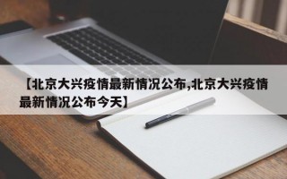 【北京大兴疫情最新情况公布,北京大兴疫情最新情况公布今天】