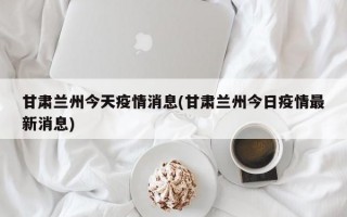 甘肃兰州今天疫情消息(甘肃兰州今日疫情最新消息)